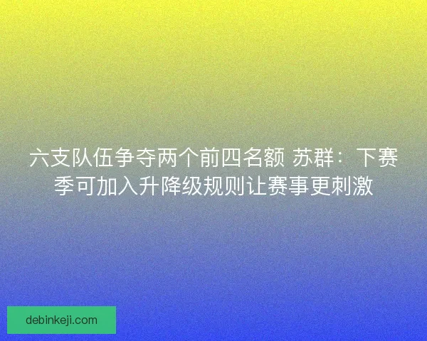 六支队伍争夺两个前四名额 苏群：下赛季可加入升降级规则让赛事更刺激