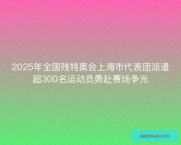 2025年全国残特奥会上海市代表团派遣超300名运动员勇赴赛场争光