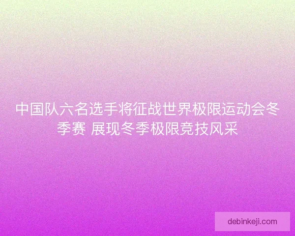 中国队六名选手将征战世界极限运动会冬季赛 展现冬季极限竞技风采