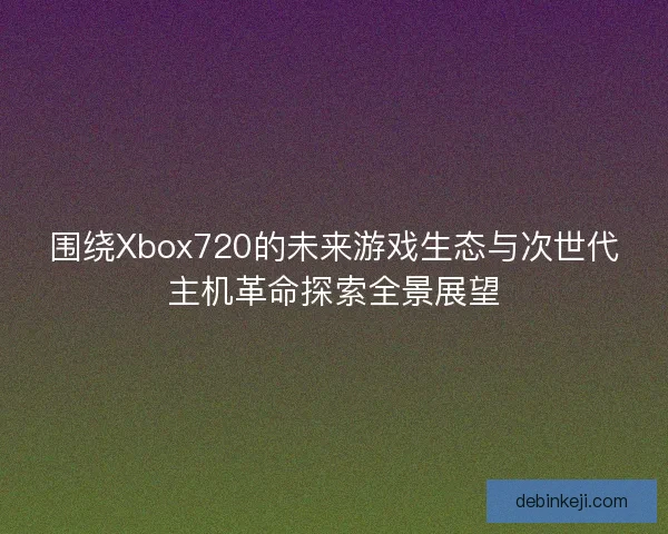 围绕Xbox720的未来游戏生态与次世代主机革命探索全景展望