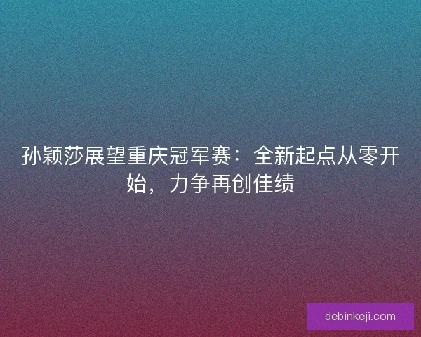 孙颖莎展望重庆冠军赛：全新起点从零开始，力争再创佳绩