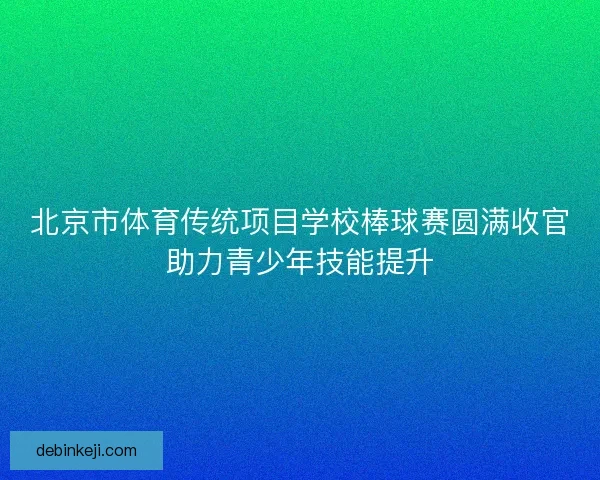北京市体育传统项目学校棒球赛圆满收官助力青少年技能提升