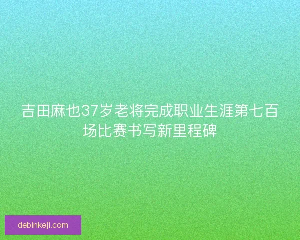 吉田麻也37岁老将完成职业生涯第七百场比赛书写新里程碑