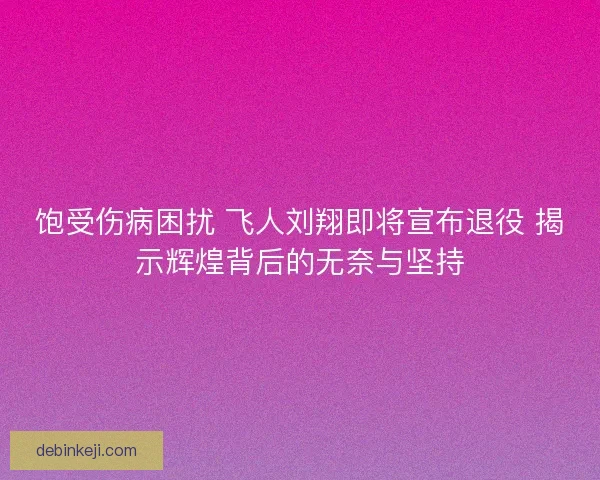 饱受伤病困扰 飞人刘翔即将宣布退役 揭示辉煌背后的无奈与坚持