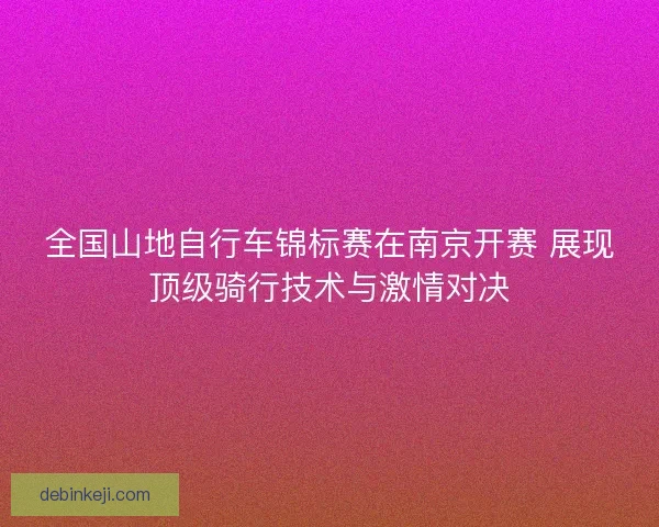 全国山地自行车锦标赛在南京开赛 展现顶级骑行技术与激情对决